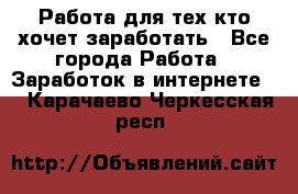 Работа для тех кто хочет заработать - Все города Работа » Заработок в интернете   . Карачаево-Черкесская респ.